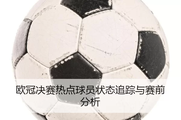 欧冠决赛热点球员状态追踪与赛前分析