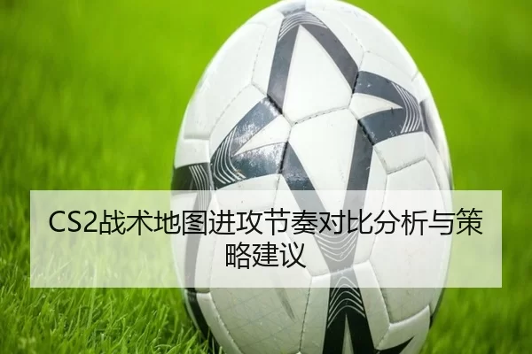 CS2战术地图进攻节奏对比分析与策略建议